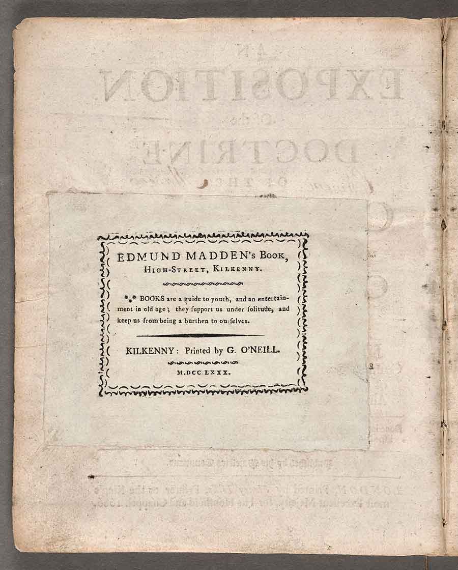 In addition to writing his name on the title page of his copy of An Exposition of the Doctrine of the Catholic Church, Madden glued a book label on the title page’s verso. His label includes a date; an address, “High-Street, Kilkenny”; a printer, “G. O’Neill”; and an epigraph. The date, 1773, suggests that Madden was still using labels printed by O’Neill the year before he collected the Exposition. The epigraph on Madden’s book label has been frequently misattributed but originates from Jeremey Collier’s essay “Of the Entertainment of Books” from the second part of his Miscellanies upon moral subjects (London, 1695). The Huntington Library, Art Museum, and Botanical Gardens.