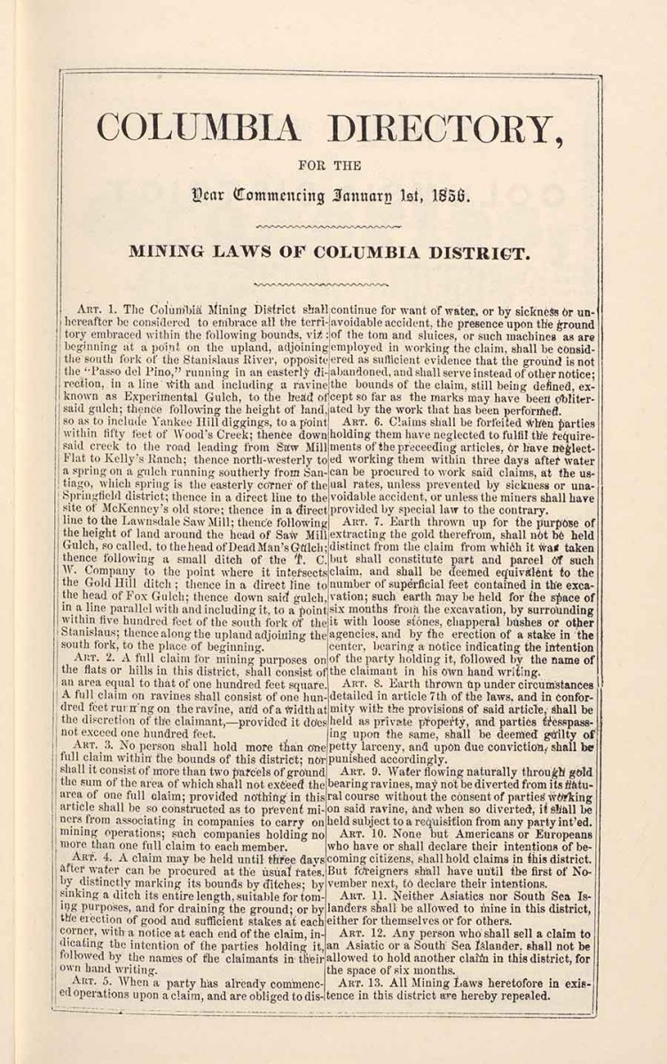 “Columbia Directory with Mining Laws of Columbia District,” from the Miners and Business Men’s Directory, originally published in Columbia, California, by Heckendorn & Wilson, 1856. The Columbia District was the only district out of 30 in Tuolumne County that cited the exclusion of Chinese. For example, Article 11 states: “Neither Asiatics nor South Sea Islanders shall be allowed to mine in the district, either for themselves or for others.” The Huntington Library, Art Museum, and Botanical Gardens.